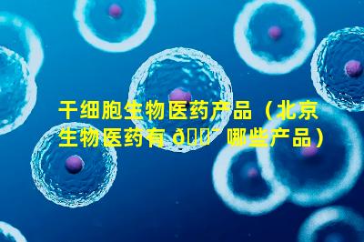 干细胞生物医药产品（北京生物医药有 🐯 哪些产品）